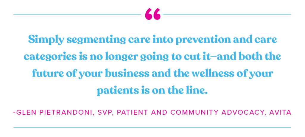 Simply segmenting care into prevention and care categories is no longer going to cut it and both the future of your business and the wellness of your patients is on the line. A quite from Glen Pietrandoni, SVP Patient and community advocate for Avita