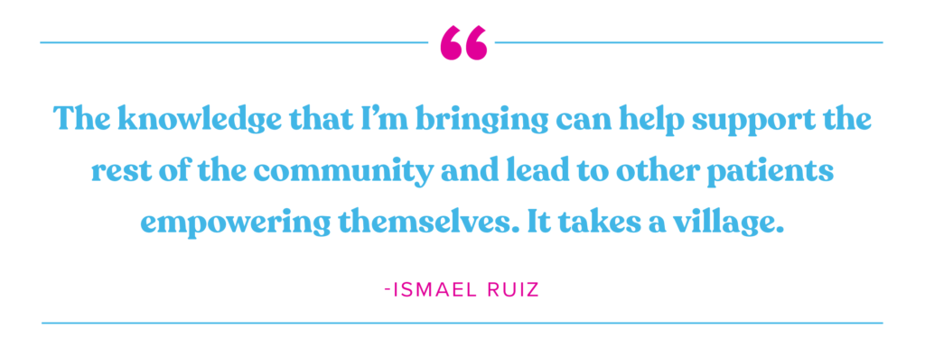 "The knowledge that I'm bringing can help support the rest of the community and lead to to other patients empowering themselves. It takes a village." Ismael Ruiz 
