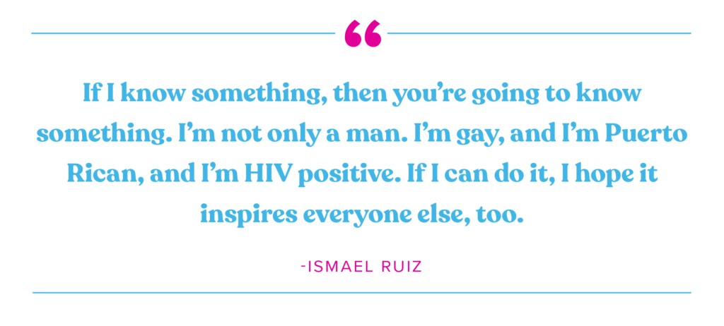 If I know something, then you're going to know something. I'm not only a man. I'm gay, and I'm Puerto Rican, and I'm HIV positive. If I can do it, I hope it inspires everyone else, too." Ismael Ruiz